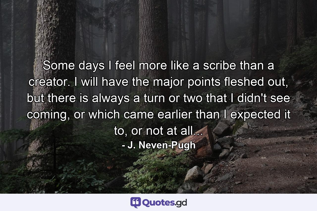 Some days I feel more like a scribe than a creator. I will have the major points fleshed out, but there is always a turn or two that I didn't see coming, or which came earlier than I expected it to, or not at all... - Quote by J. Neven-Pugh