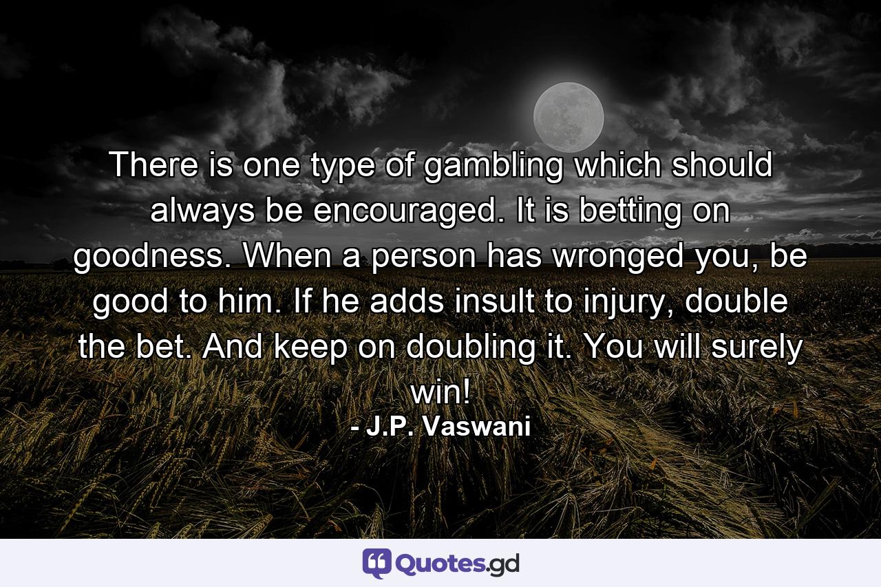 There is one type of gambling which should always be encouraged. It is betting on goodness. When a person has wronged you, be good to him. If he adds insult to injury, double the bet. And keep on doubling it. You will surely win! - Quote by J.P. Vaswani