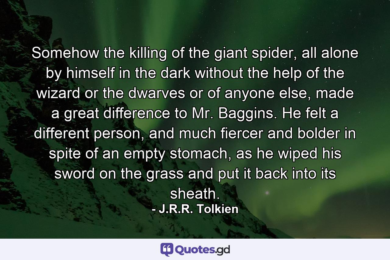 Somehow the killing of the giant spider, all alone by himself in the dark without the help of the wizard or the dwarves or of anyone else, made a great difference to Mr. Baggins. He felt a different person, and much fiercer and bolder in spite of an empty stomach, as he wiped his sword on the grass and put it back into its sheath. - Quote by J.R.R. Tolkien