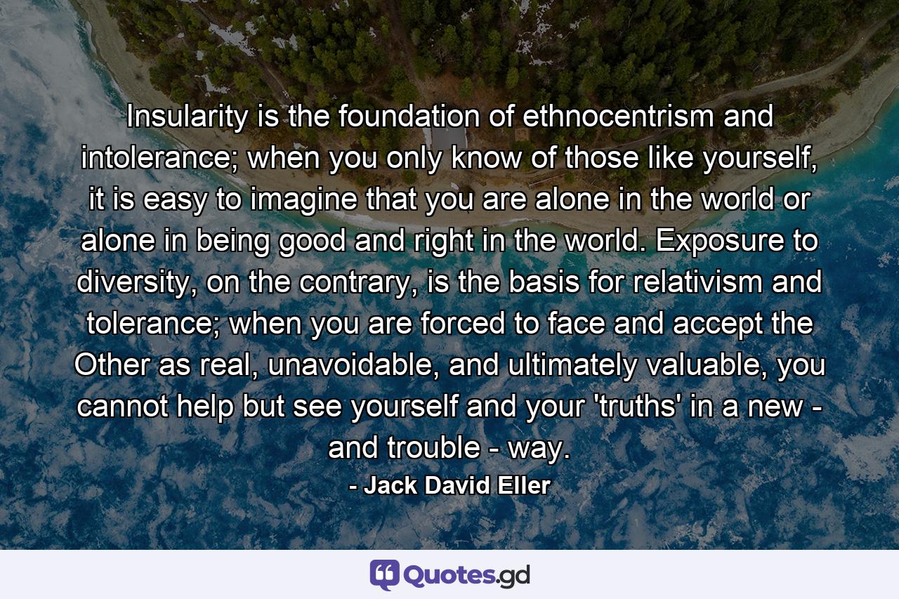 Insularity is the foundation of ethnocentrism and intolerance; when you only know of those like yourself, it is easy to imagine that you are alone in the world or alone in being good and right in the world. Exposure to diversity, on the contrary, is the basis for relativism and tolerance; when you are forced to face and accept the Other as real, unavoidable, and ultimately valuable, you cannot help but see yourself and your 'truths' in a new - and trouble - way. - Quote by Jack David Eller