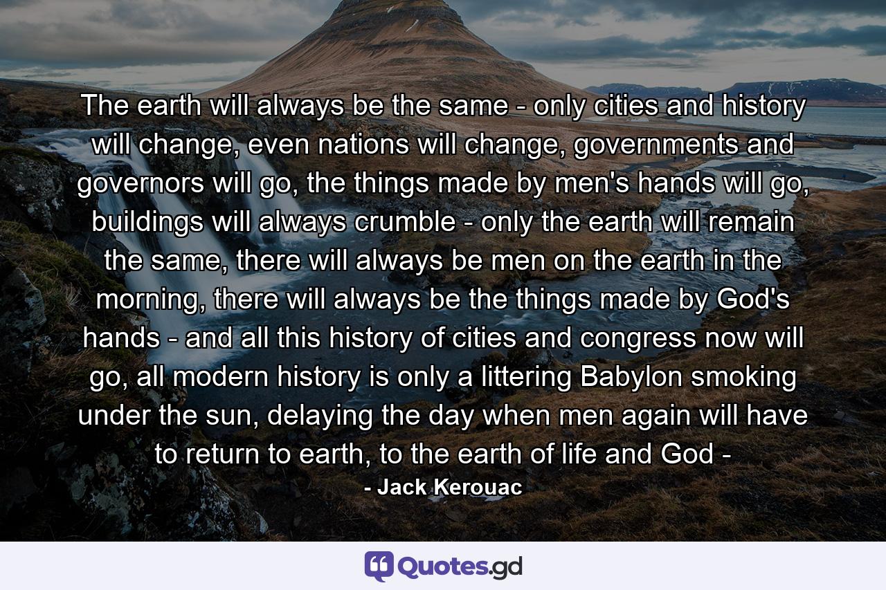 The earth will always be the same - only cities and history will change, even nations will change, governments and governors will go, the things made by men's hands will go, buildings will always crumble - only the earth will remain the same, there will always be men on the earth in the morning, there will always be the things made by God's hands - and all this history of cities and congress now will go, all modern history is only a littering Babylon smoking under the sun, delaying the day when men again will have to return to earth, to the earth of life and God - - Quote by Jack Kerouac