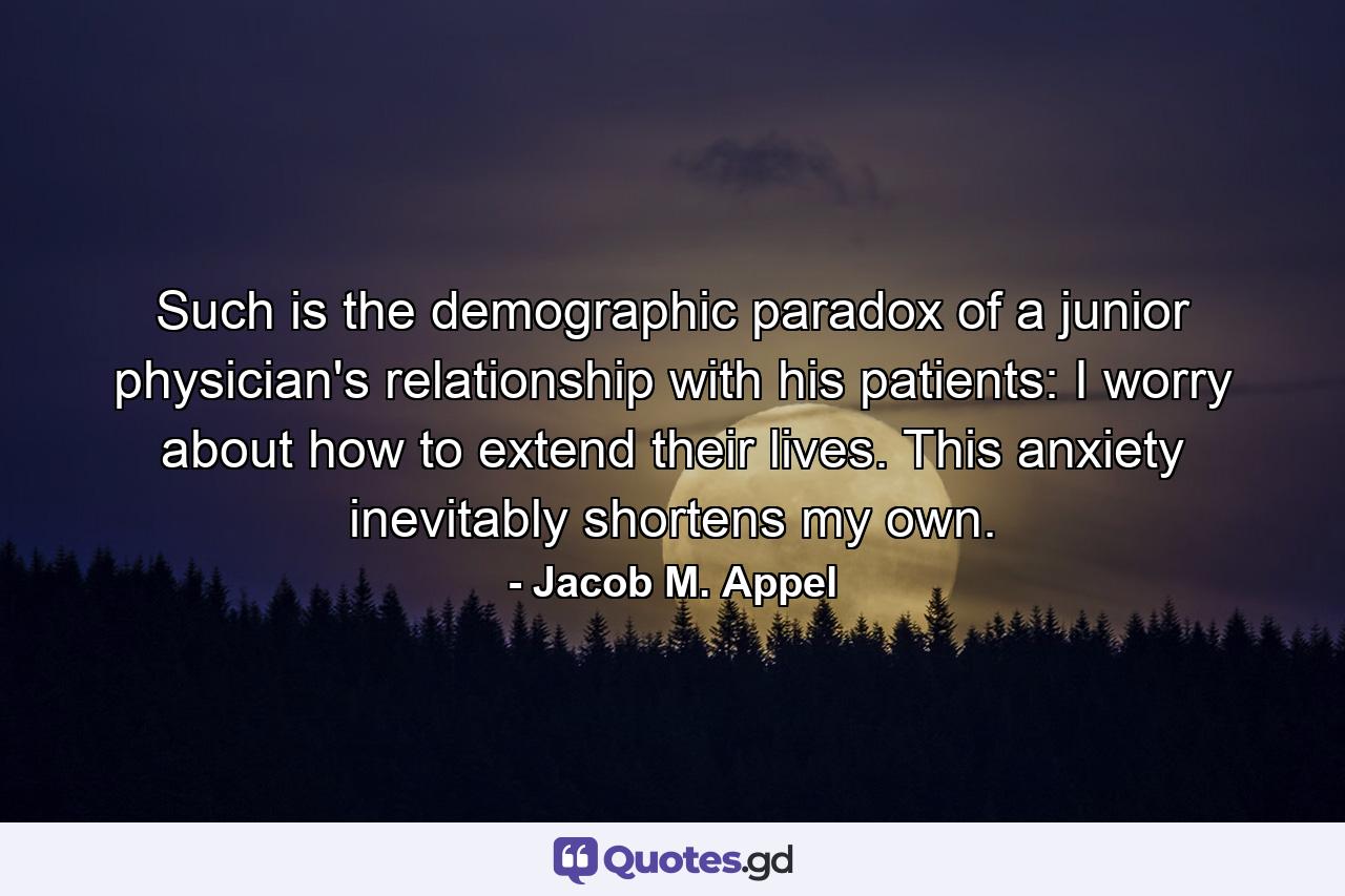 Such is the demographic paradox of a junior physician's relationship with his patients: I worry about how to extend their lives. This anxiety inevitably shortens my own. - Quote by Jacob M. Appel