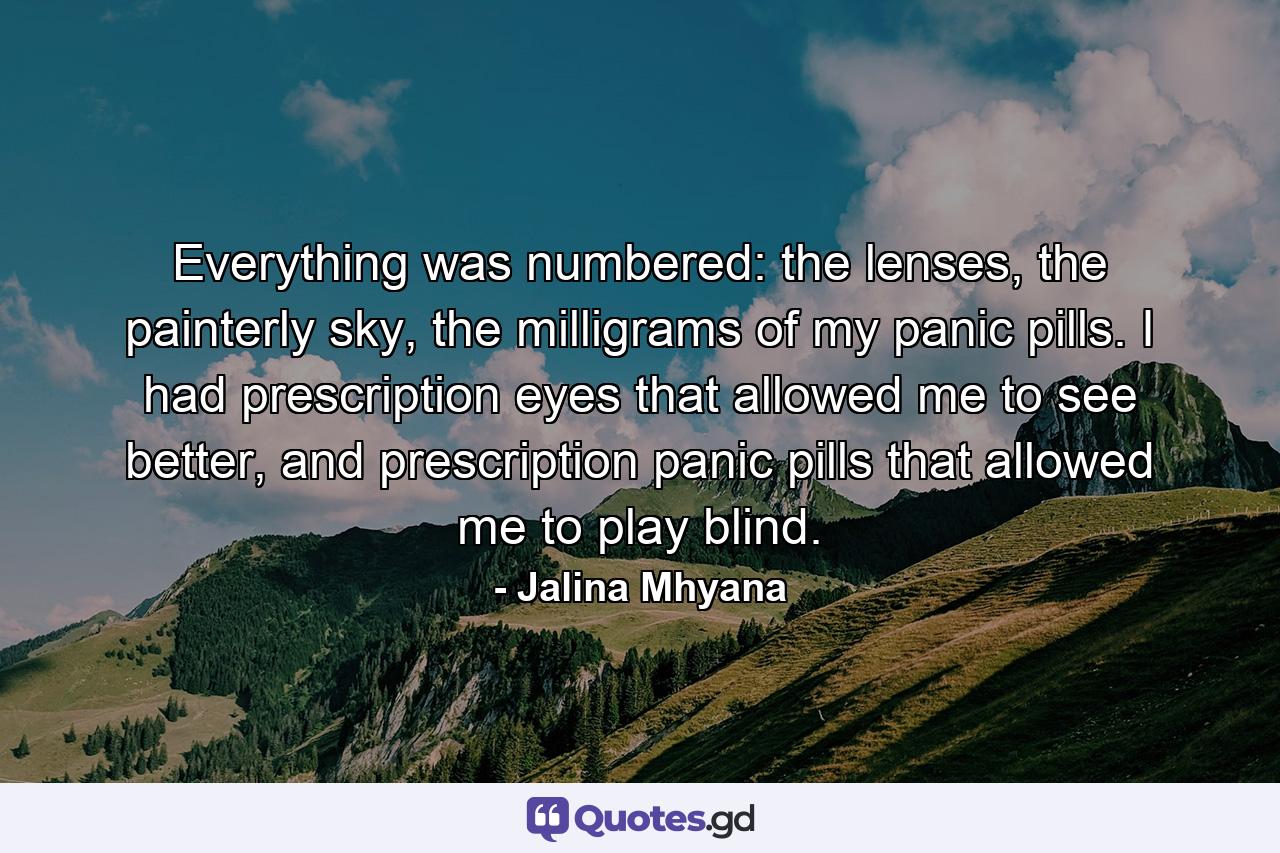 Everything was numbered: the lenses, the painterly sky, the milligrams of my panic pills. I had prescription eyes that allowed me to see better, and prescription panic pills that allowed me to play blind. - Quote by Jalina Mhyana