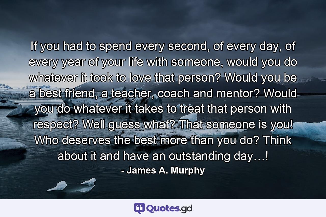 If you had to spend every second, of every day, of every year of your life with someone, would you do whatever it took to love that person? Would you be a best friend, a teacher, coach and mentor? Would you do whatever it takes to treat that person with respect? Well guess what? That someone is you! Who deserves the best more than you do? Think about it and have an outstanding day…! - Quote by James A. Murphy