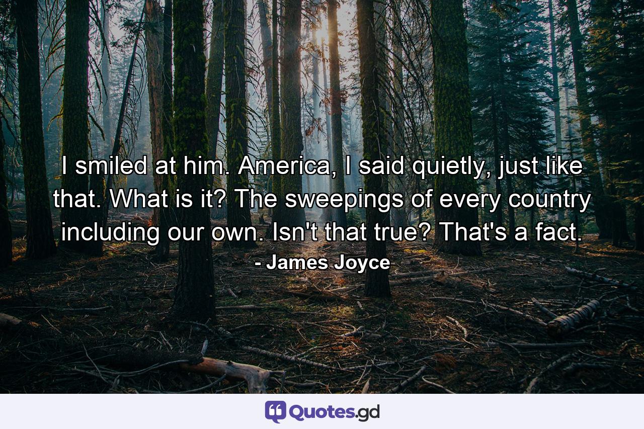 I smiled at him. America, I said quietly, just like that. What is it? The sweepings of every country including our own. Isn't that true? That's a fact. - Quote by James Joyce