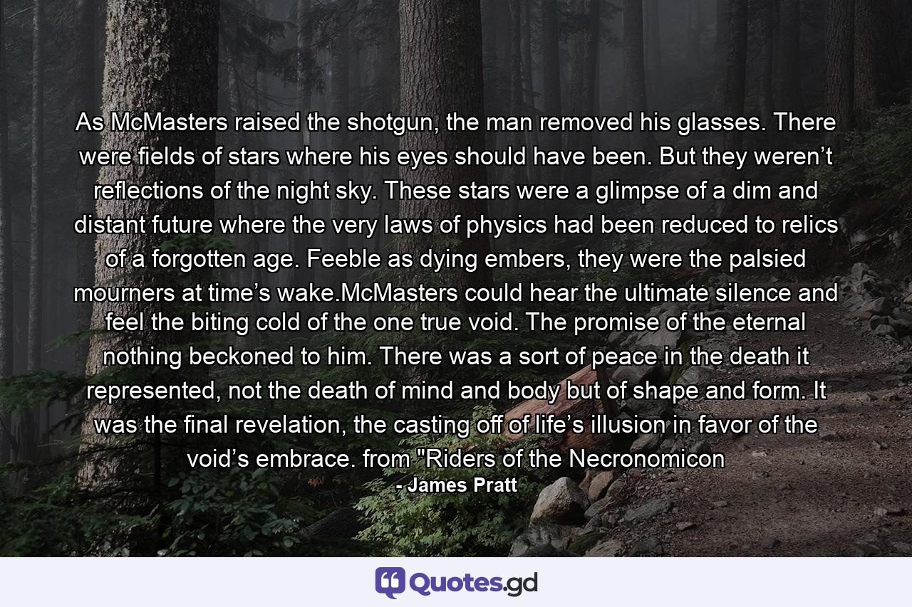 As McMasters raised the shotgun, the man removed his glasses. There were fields of stars where his eyes should have been. But they weren’t reflections of the night sky. These stars were a glimpse of a dim and distant future where the very laws of physics had been reduced to relics of a forgotten age. Feeble as dying embers, they were the palsied mourners at time’s wake.McMasters could hear the ultimate silence and feel the biting cold of the one true void. The promise of the eternal nothing beckoned to him. There was a sort of peace in the death it represented, not the death of mind and body but of shape and form. It was the final revelation, the casting off of life’s illusion in favor of the void’s embrace. from 