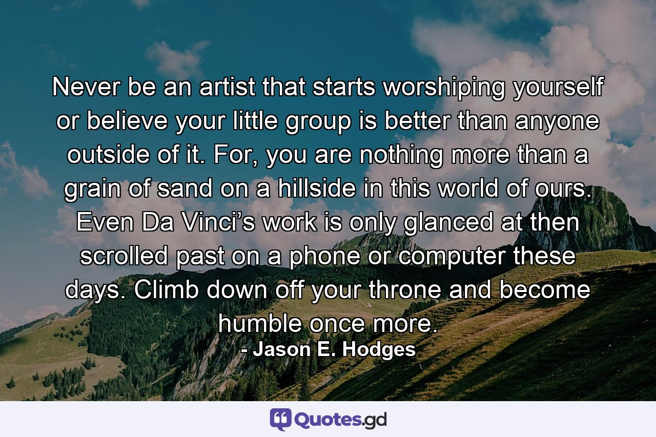 Never be an artist that starts worshiping yourself or believe your little group is better than anyone outside of it. For, you are nothing more than a grain of sand on a hillside in this world of ours. Even Da Vinci’s work is only glanced at then scrolled past on a phone or computer these days. Climb down off your throne and become humble once more. - Quote by Jason E. Hodges