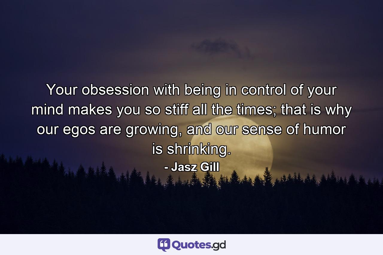 Your obsession with being in control of your mind makes you so stiff all the times; that is why our egos are growing, and our sense of humor is shrinking. - Quote by Jasz Gill