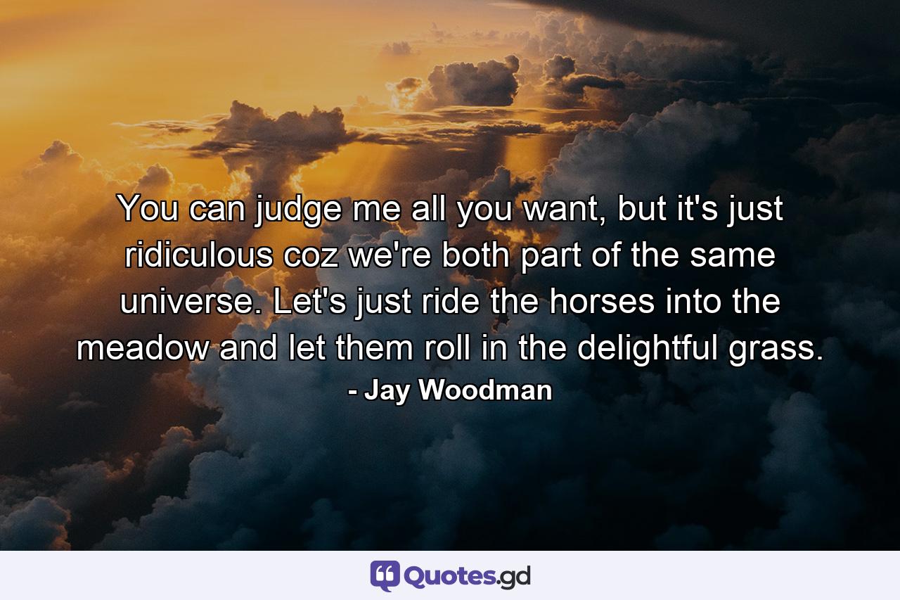 You can judge me all you want, but it's just ridiculous coz we're both part of the same universe. Let's just ride the horses into the meadow and let them roll in the delightful grass. - Quote by Jay Woodman