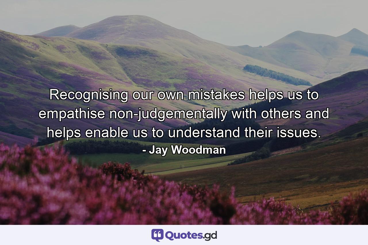 Recognising our own mistakes helps us to empathise non-judgementally with others and helps enable us to understand their issues. - Quote by Jay Woodman