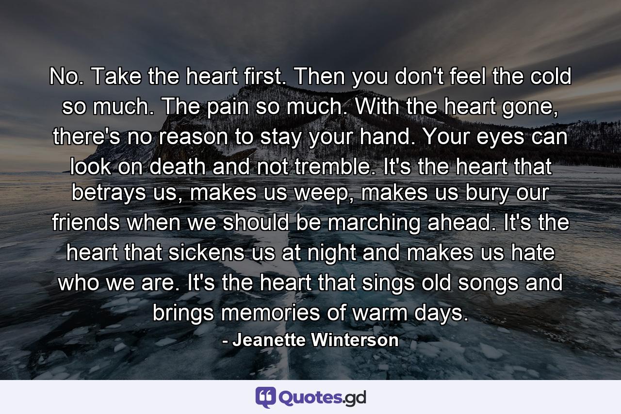 No. Take the heart first. Then you don't feel the cold so much. The pain so much. With the heart gone, there's no reason to stay your hand. Your eyes can look on death and not tremble. It's the heart that betrays us, makes us weep, makes us bury our friends when we should be marching ahead. It's the heart that sickens us at night and makes us hate who we are. It's the heart that sings old songs and brings memories of warm days. - Quote by Jeanette Winterson