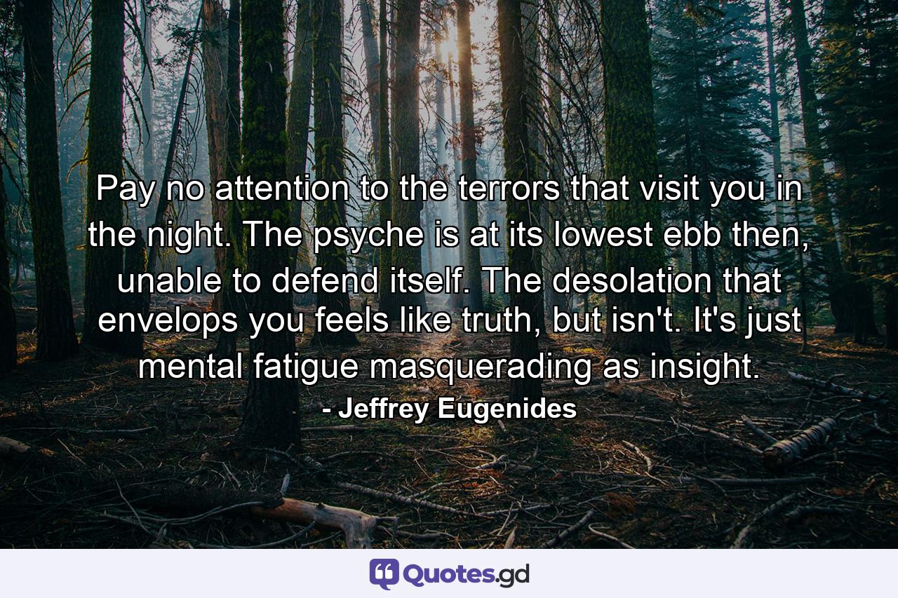 Pay no attention to the terrors that visit you in the night. The psyche is at its lowest ebb then, unable to defend itself. The desolation that envelops you feels like truth, but isn't. It's just mental fatigue masquerading as insight. - Quote by Jeffrey Eugenides