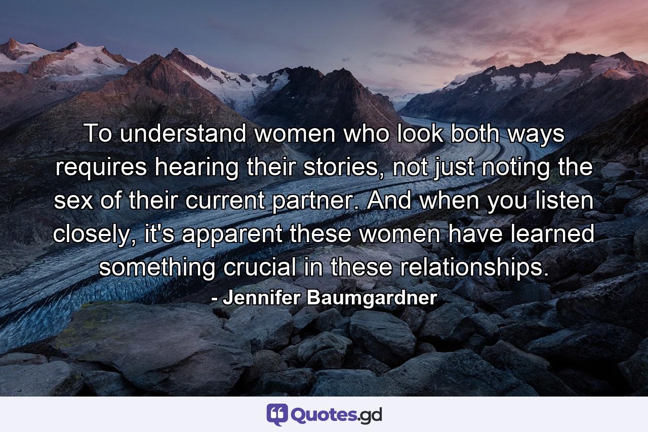 To understand women who look both ways requires hearing their stories, not just noting the sex of their current partner. And when you listen closely, it's apparent these women have learned something crucial in these relationships. - Quote by Jennifer Baumgardner