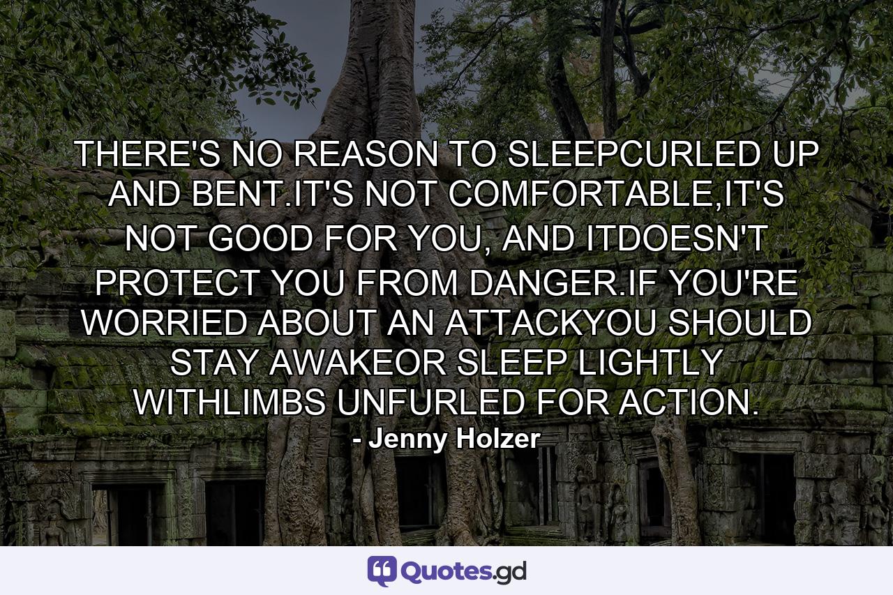 THERE'S NO REASON TO SLEEPCURLED UP AND BENT.IT'S NOT COMFORTABLE,IT'S NOT GOOD FOR YOU, AND ITDOESN'T PROTECT YOU FROM DANGER.IF YOU'RE WORRIED ABOUT AN ATTACKYOU SHOULD STAY AWAKEOR SLEEP LIGHTLY WITHLIMBS UNFURLED FOR ACTION. - Quote by Jenny Holzer