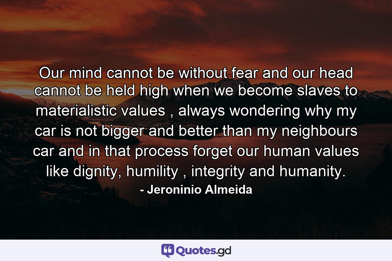 Our mind cannot be without fear and our head cannot be held high when we become slaves to materialistic values , always wondering why my car is not bigger and better than my neighbours car and in that process forget our human values like dignity, humility , integrity and humanity. - Quote by Jeroninio Almeida