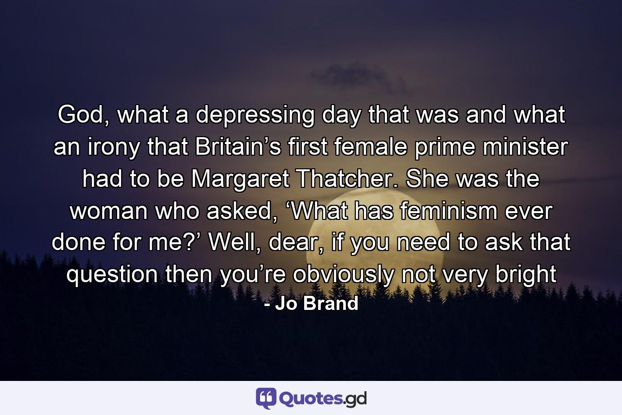 God, what a depressing day that was and what an irony that Britain’s first female prime minister had to be Margaret Thatcher. She was the woman who asked, ‘What has feminism ever done for me?’ Well, dear, if you need to ask that question then you’re obviously not very bright - Quote by Jo Brand