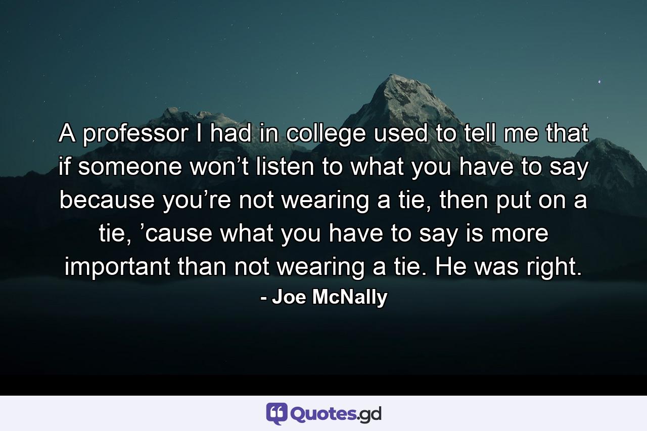 A professor I had in college used to tell me that if someone won’t listen to what you have to say because you’re not wearing a tie, then put on a tie, ’cause what you have to say is more important than not wearing a tie. He was right. - Quote by Joe McNally