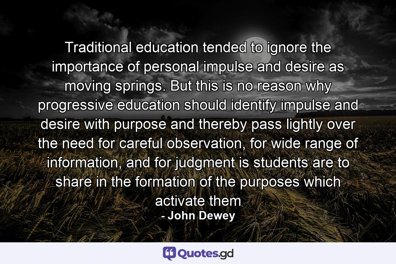 Traditional education tended to ignore the importance of personal impulse and desire as moving springs. But this is no reason why progressive education should identify impulse and desire with purpose and thereby pass lightly over the need for careful observation, for wide range of information, and for judgment is students are to share in the formation of the purposes which activate them - Quote by John Dewey