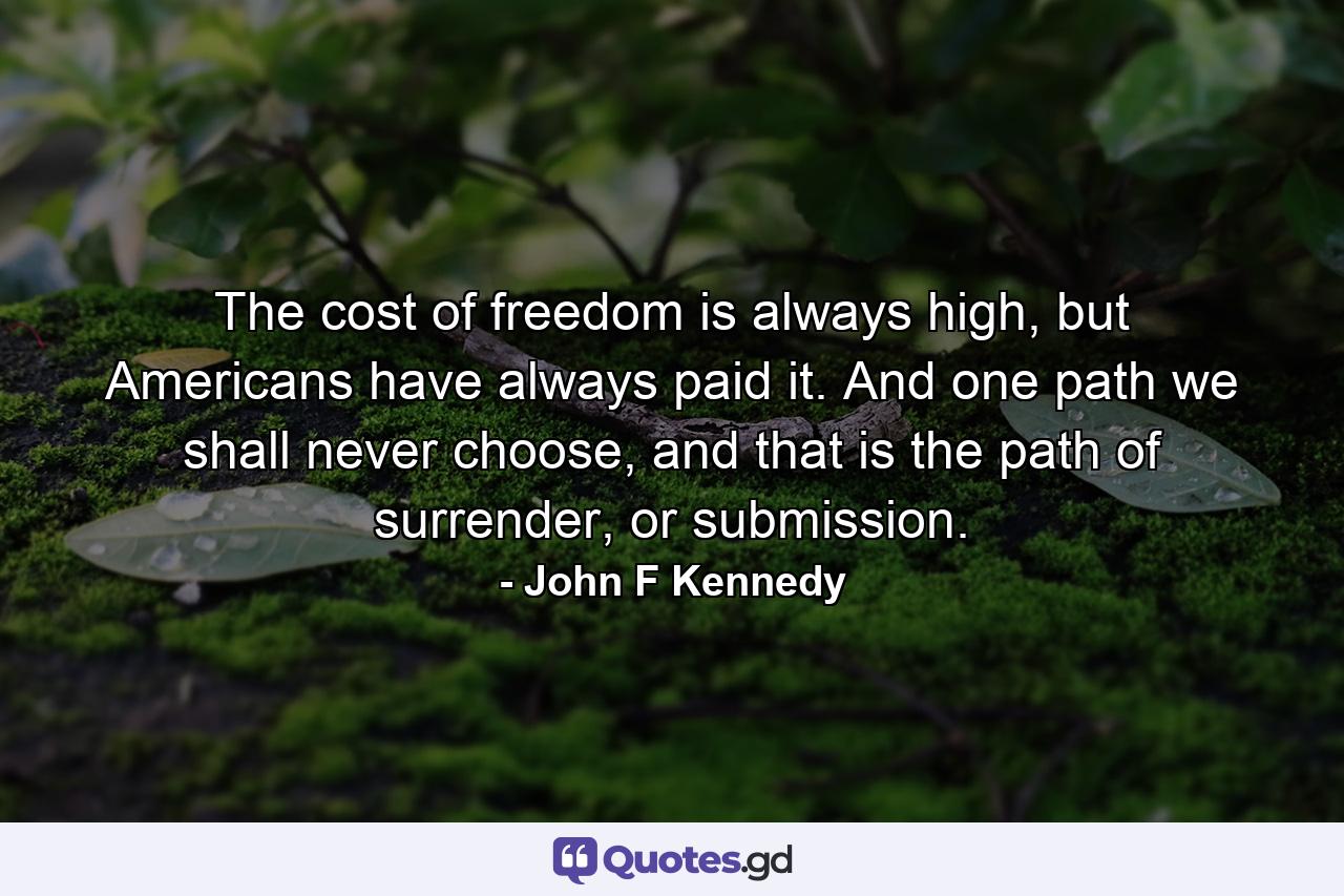 The cost of freedom is always high, but Americans have always paid it. And one path we shall never choose, and that is the path of surrender, or submission. - Quote by John F Kennedy