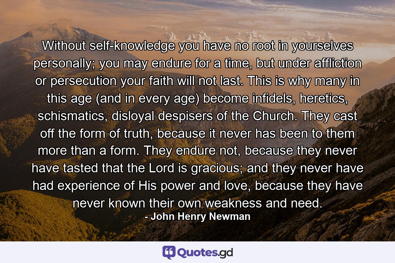 Without self-knowledge you have no root in yourselves personally; you may endure for a time, but under affliction or persecution your faith will not last. This is why many in this age (and in every age) become infidels, heretics, schismatics, disloyal despisers of the Church. They cast off the form of truth, because it never has been to them more than a form. They endure not, because they never have tasted that the Lord is gracious; and they never have had experience of His power and love, because they have never known their own weakness and need. - Quote by John Henry Newman