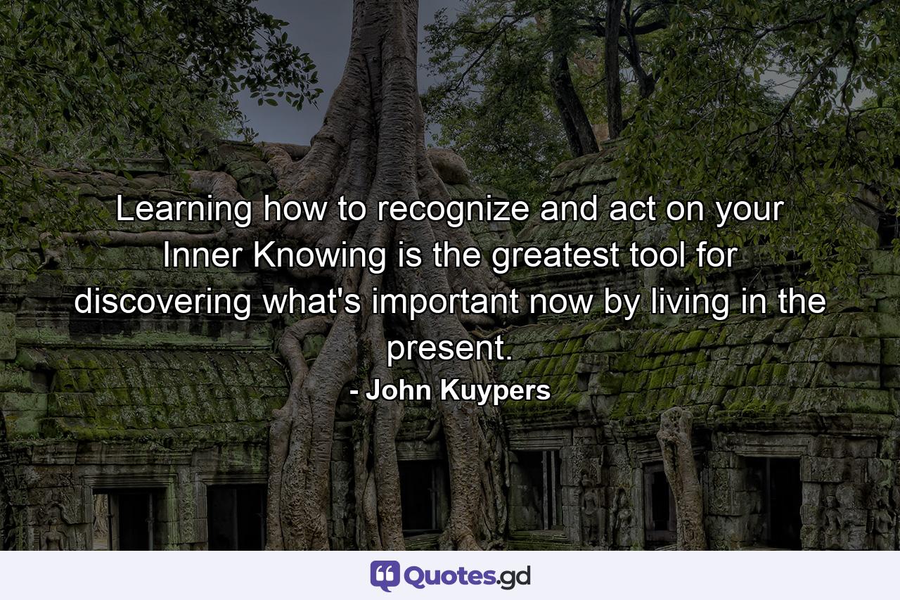 Learning how to recognize and act on your Inner Knowing is the greatest tool for discovering what's important now by living in the present. - Quote by John Kuypers