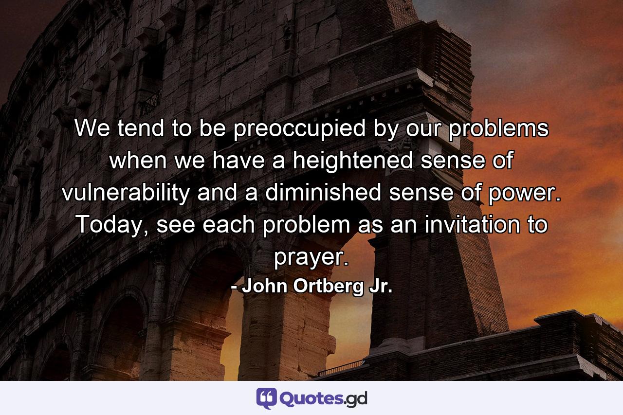 We tend to be preoccupied by our problems when we have a heightened sense of vulnerability and a diminished sense of power. Today, see each problem as an invitation to prayer. - Quote by John Ortberg Jr.