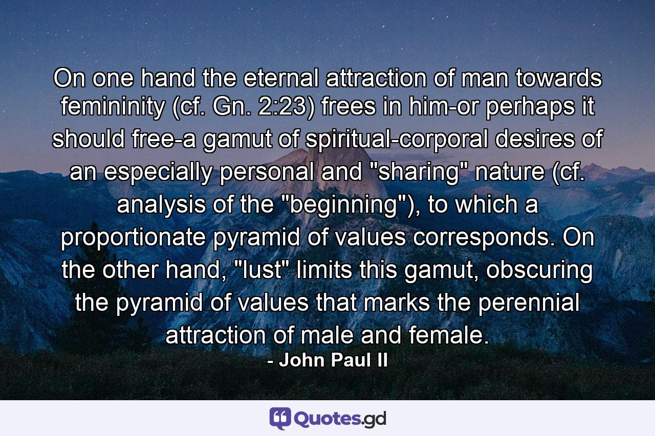 On one hand the eternal attraction of man towards femininity (cf. Gn. 2:23) frees in him-or perhaps it should free-a gamut of spiritual-corporal desires of an especially personal and 