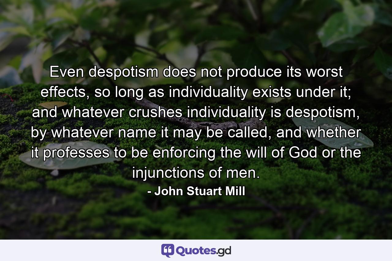 Even despotism does not produce its worst effects, so long as individuality exists under it; and whatever crushes individuality is despotism, by whatever name it may be called, and whether it professes to be enforcing the will of God or the injunctions of men. - Quote by John Stuart Mill