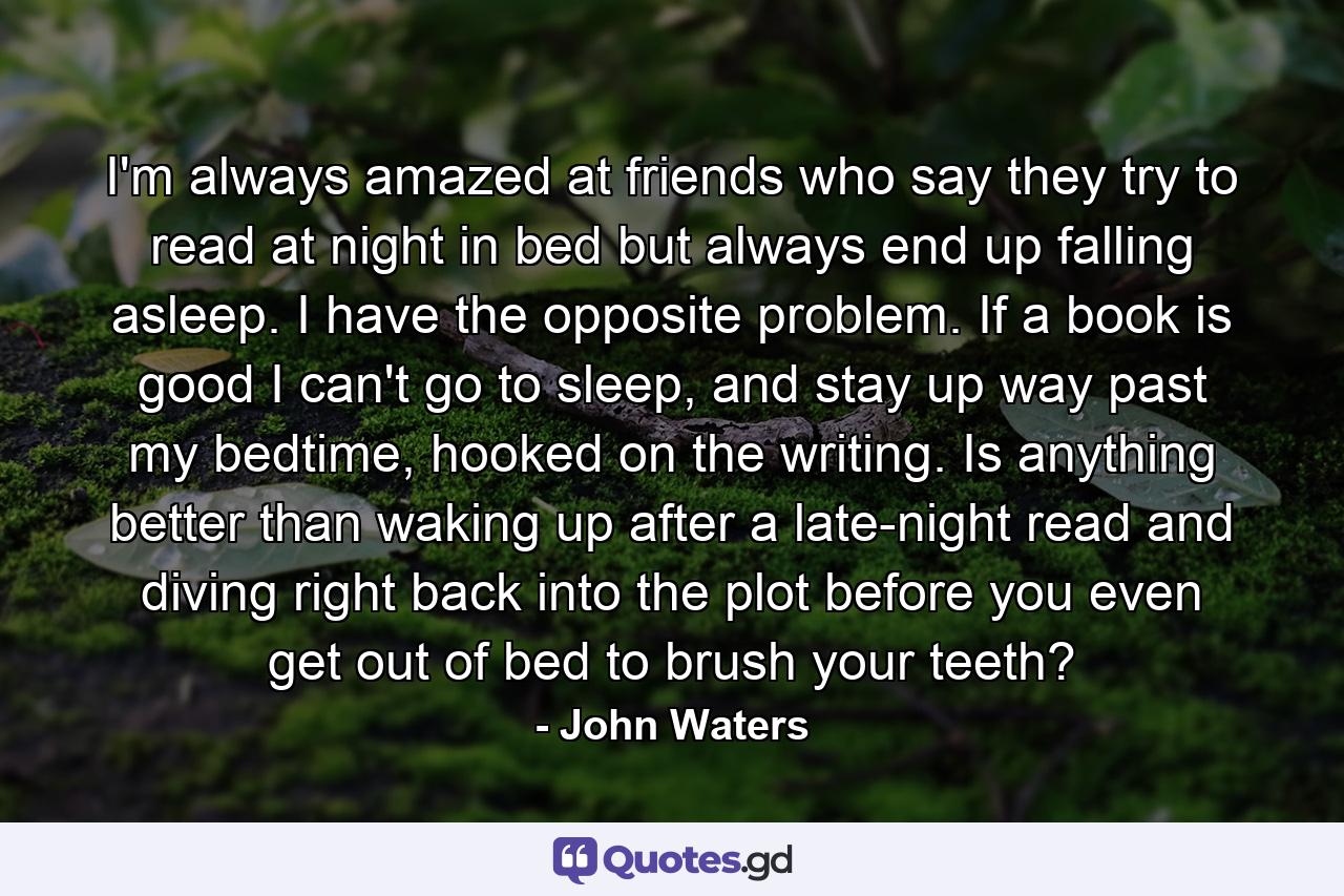 I'm always amazed at friends who say they try to read at night in bed but always end up falling asleep. I have the opposite problem. If a book is good I can't go to sleep, and stay up way past my bedtime, hooked on the writing. Is anything better than waking up after a late-night read and diving right back into the plot before you even get out of bed to brush your teeth? - Quote by John Waters