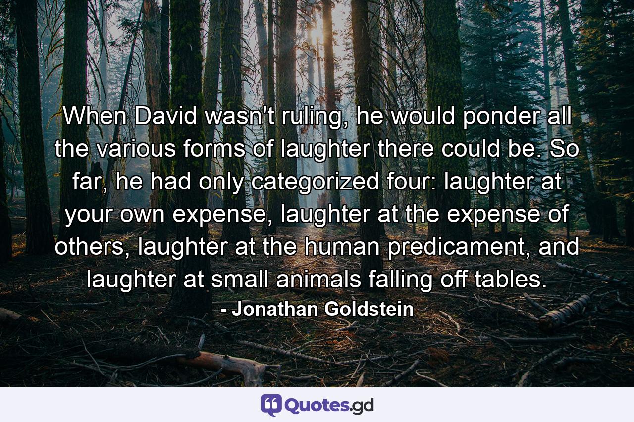 When David wasn't ruling, he would ponder all the various forms of laughter there could be. So far, he had only categorized four: laughter at your own expense, laughter at the expense of others, laughter at the human predicament, and laughter at small animals falling off tables. - Quote by Jonathan Goldstein