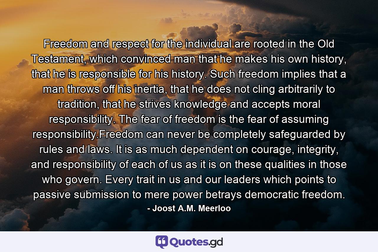 Freedom and respect for the individual are rooted in the Old Testament, which convinced man that he makes his own history, that he is responsible for his history. Such freedom implies that a man throws off his inertia, that he does not cling arbitrarily to tradition, that he strives knowledge and accepts moral responsibility. The fear of freedom is the fear of assuming responsibility.Freedom can never be completely safeguarded by rules and laws. It is as much dependent on courage, integrity, and responsibility of each of us as it is on these qualities in those who govern. Every trait in us and our leaders which points to passive submission to mere power betrays democratic freedom. - Quote by Joost A.M. Meerloo