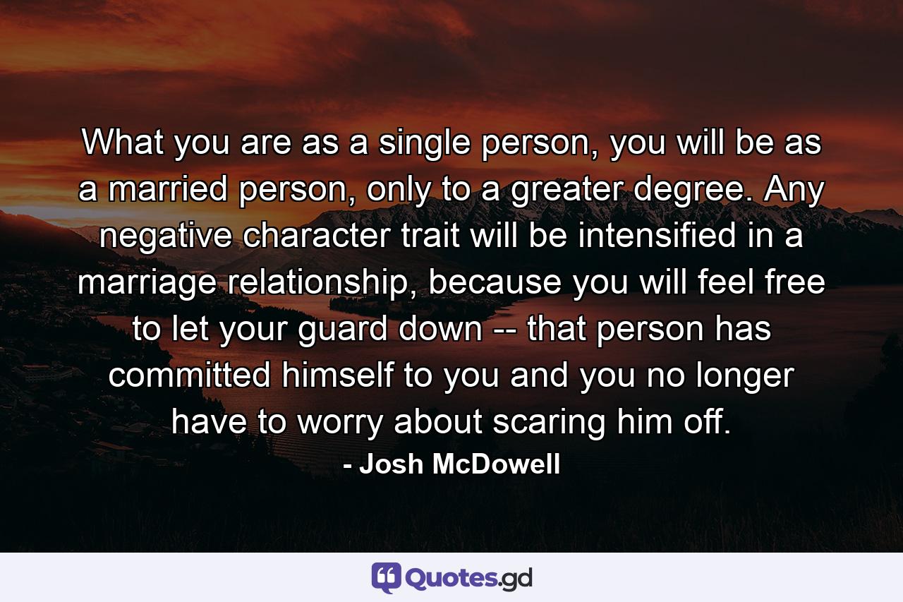 What you are as a single person, you will be as a married person, only to a greater degree. Any negative character trait will be intensified in a marriage relationship, because you will feel free to let your guard down -- that person has committed himself to you and you no longer have to worry about scaring him off. - Quote by Josh McDowell