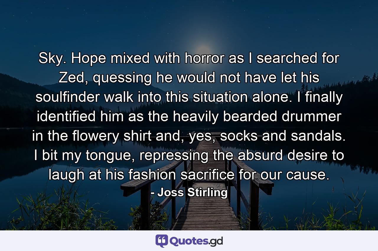 Sky. Hope mixed with horror as I searched for Zed, quessing he would not have let his soulfinder walk into this situation alone. I finally identified him as the heavily bearded drummer in the flowery shirt and, yes, socks and sandals. I bit my tongue, repressing the absurd desire to laugh at his fashion sacrifice for our cause. - Quote by Joss Stirling