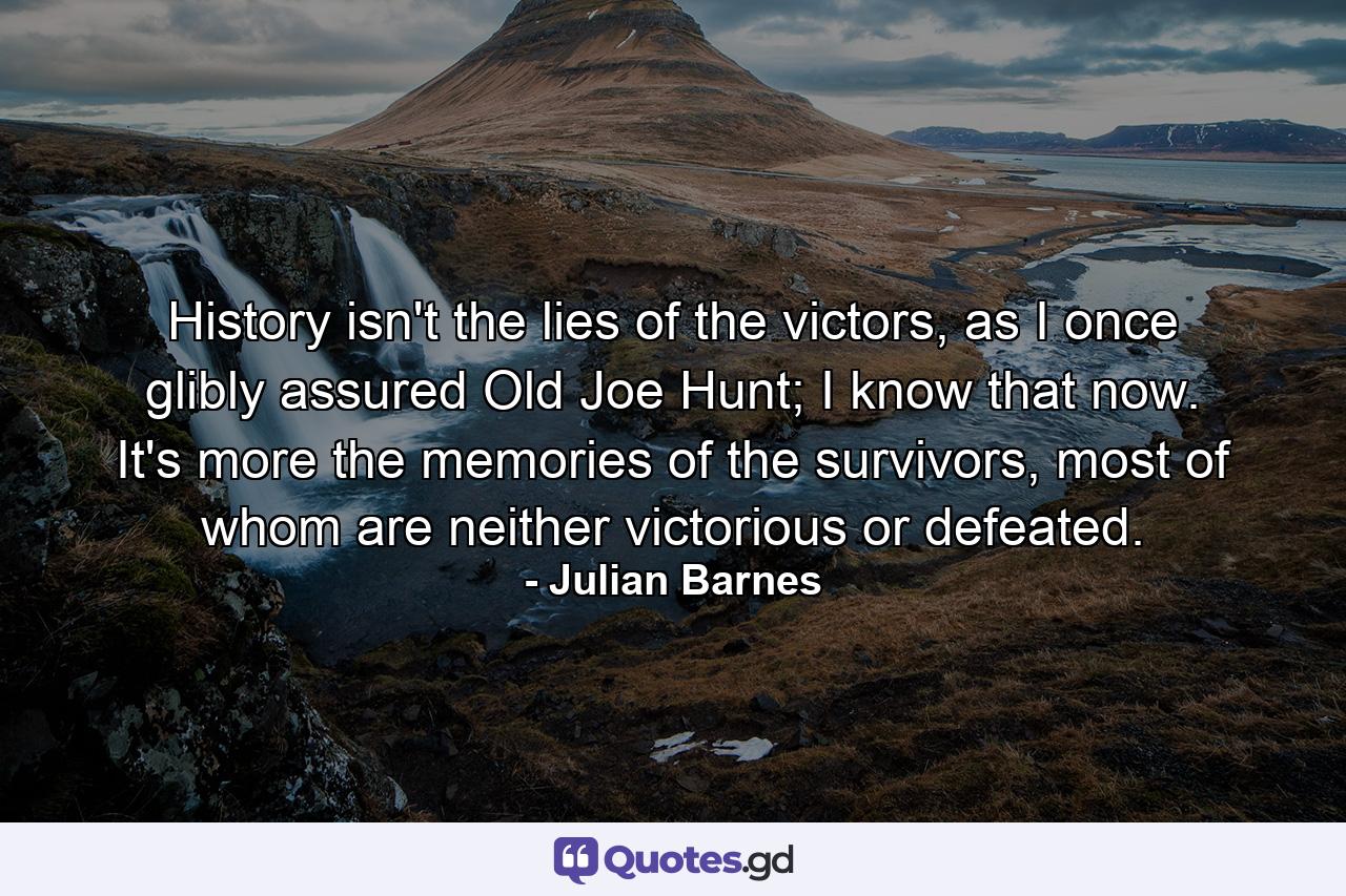 History isn't the lies of the victors, as I once glibly assured Old Joe Hunt; I know that now. It's more the memories of the survivors, most of whom are neither victorious or defeated. - Quote by Julian Barnes