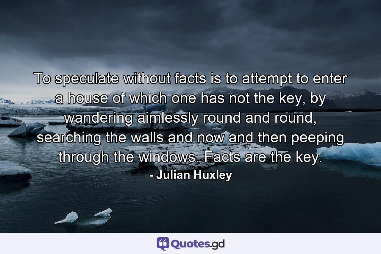 To speculate without facts is to attempt to enter a house of which one has not the key, by wandering aimlessly round and round, searching the walls and now and then peeping through the windows. Facts are the key. - Quote by Julian Huxley