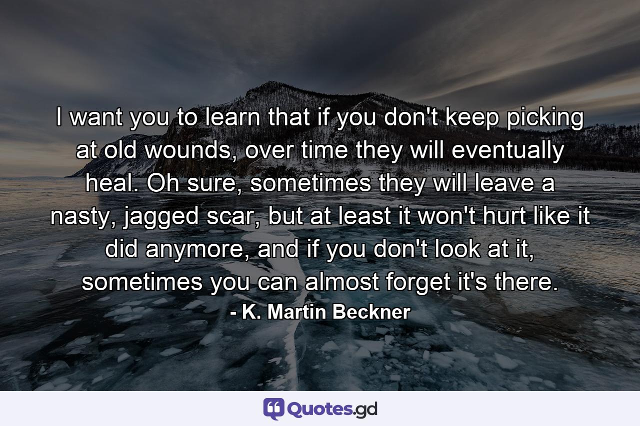 I want you to learn that if you don't keep picking at old wounds, over time they will eventually heal. Oh sure, sometimes they will leave a nasty, jagged scar, but at least it won't hurt like it did anymore, and if you don't look at it, sometimes you can almost forget it's there. - Quote by K. Martin Beckner