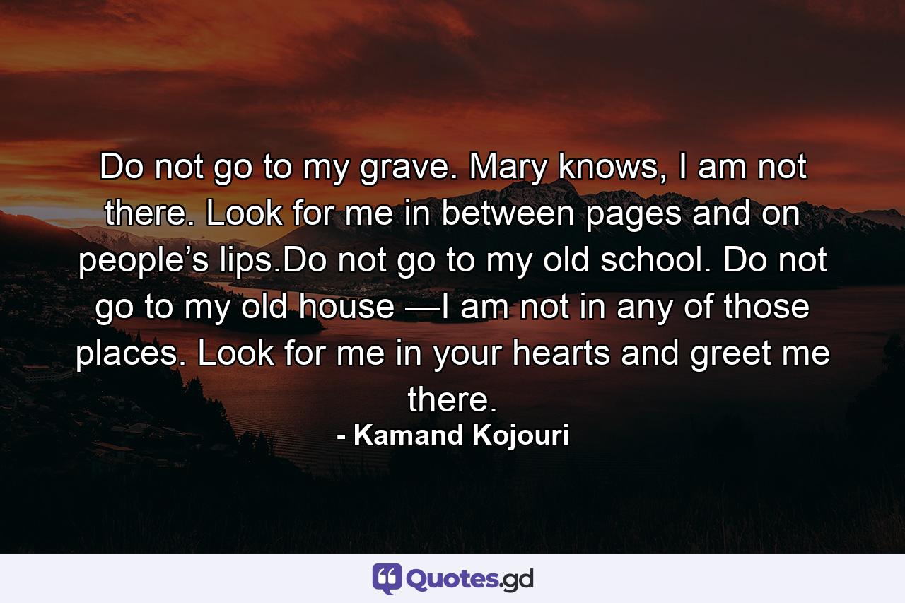 Do not go to my grave. Mary knows, I am not there. Look for me in between pages and on people’s lips.Do not go to my old school. Do not go to my old house —I am not in any of those places. Look for me in your hearts and greet me there. - Quote by Kamand Kojouri