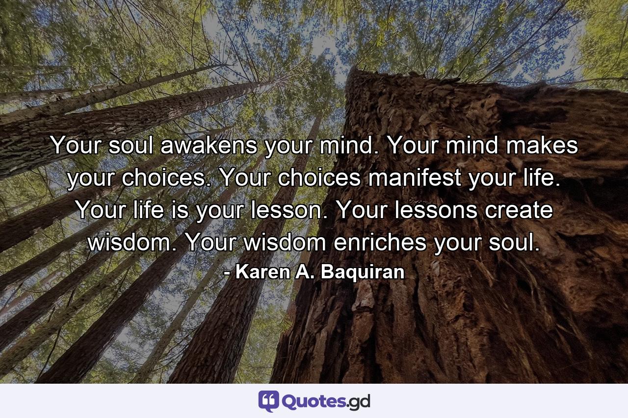 Your soul awakens your mind. Your mind makes your choices. Your choices manifest your life. Your life is your lesson. Your lessons create wisdom. Your wisdom enriches your soul. - Quote by Karen A. Baquiran