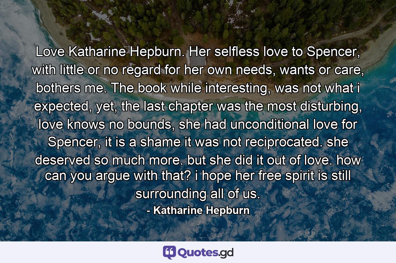 Love Katharine Hepburn. Her selfless love to Spencer, with little or no regard for her own needs, wants or care, bothers me. The book while interesting, was not what i expected, yet, the last chapter was the most disturbing, love knows no bounds, she had unconditional love for Spencer, it is a shame it was not reciprocated. she deserved so much more. but she did it out of love. how can you argue with that? i hope her free spirit is still surrounding all of us. - Quote by Katharine Hepburn