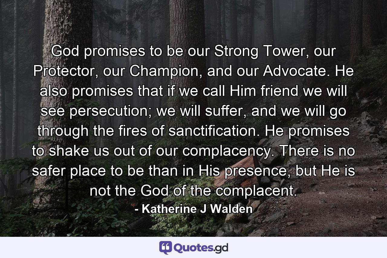 God promises to be our Strong Tower, our Protector, our Champion, and our Advocate. He also promises that if we call Him friend we will see persecution; we will suffer, and we will go through the fires of sanctification. He promises to shake us out of our complacency. There is no safer place to be than in His presence, but He is not the God of the complacent. - Quote by Katherine J Walden