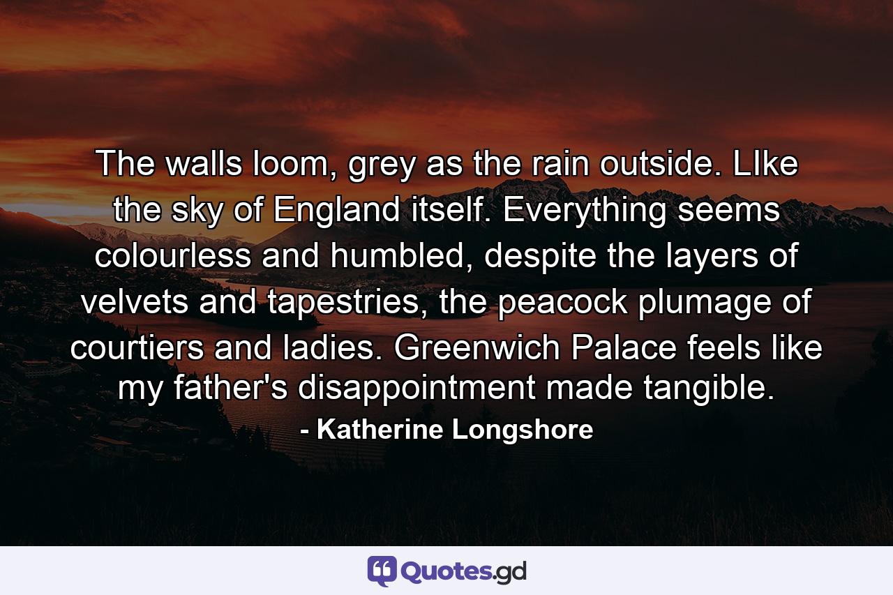 The walls loom, grey as the rain outside. LIke the sky of England itself. Everything seems colourless and humbled, despite the layers of velvets and tapestries, the peacock plumage of courtiers and ladies. Greenwich Palace feels like my father's disappointment made tangible. - Quote by Katherine Longshore