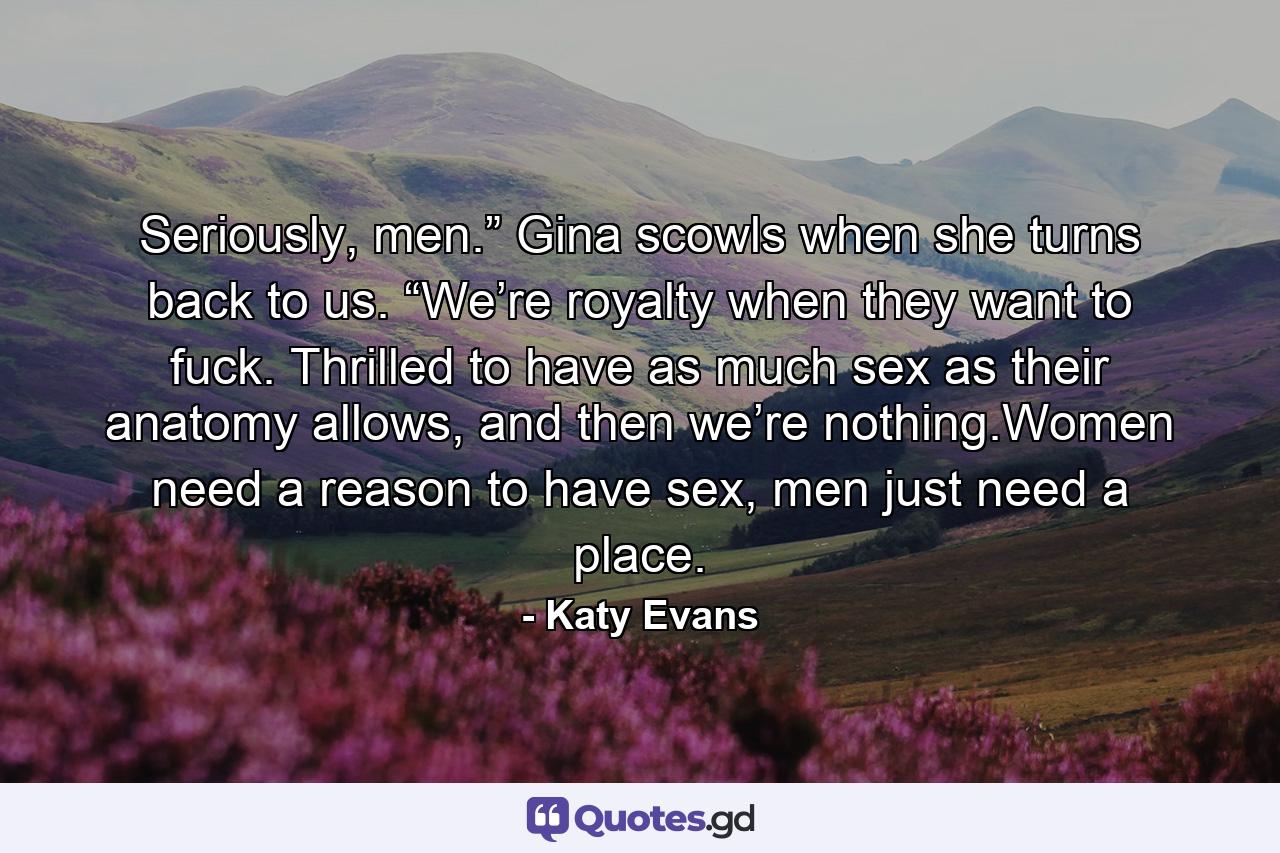 Seriously, men.” Gina scowls when she turns back to us. “We’re royalty when they want to fuck. Thrilled to have as much sex as their anatomy allows, and then we’re nothing.Women need a reason to have sex, men just need a place. - Quote by Katy Evans