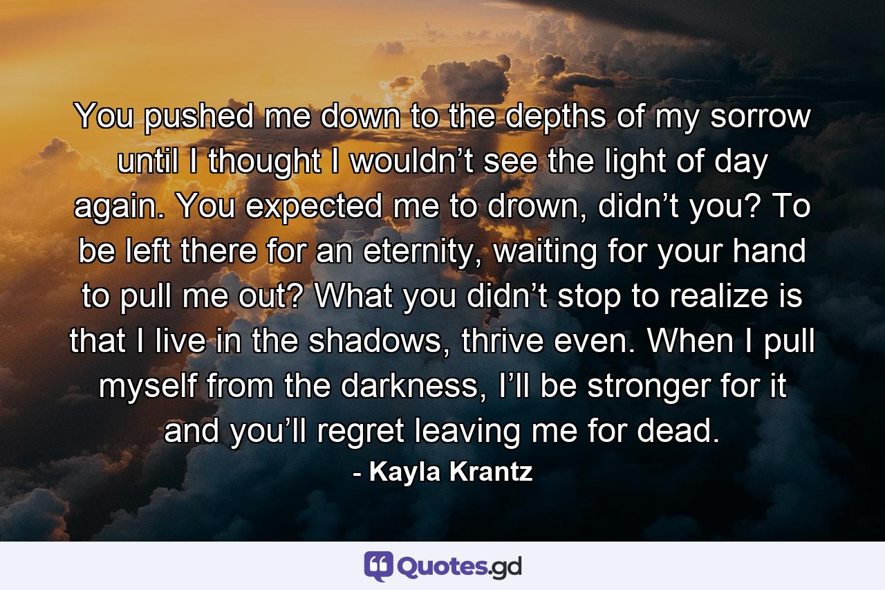 You pushed me down to the depths of my sorrow until I thought I wouldn’t see the light of day again. You expected me to drown, didn’t you? To be left there for an eternity, waiting for your hand to pull me out? What you didn’t stop to realize is that I live in the shadows, thrive even. When I pull myself from the darkness, I’ll be stronger for it and you’ll regret leaving me for dead. - Quote by Kayla Krantz