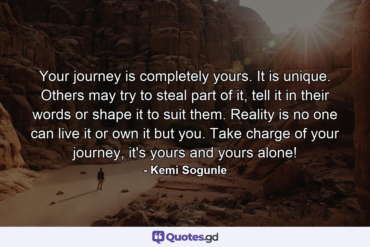 Your journey is completely yours. It is unique. Others may try to steal part of it, tell it in their words or shape it to suit them. Reality is no one can live it or own it but you. Take charge of your journey, it's yours and yours alone! - Quote by Kemi Sogunle