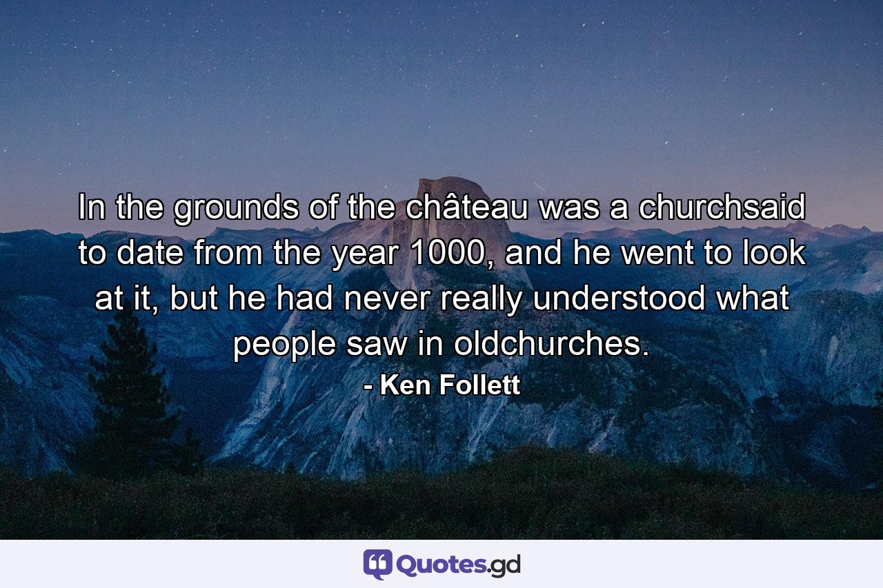 In the grounds of the château was a churchsaid to date from the year 1000, and he went to look at it, but he had never really understood what people saw in oldchurches. - Quote by Ken Follett