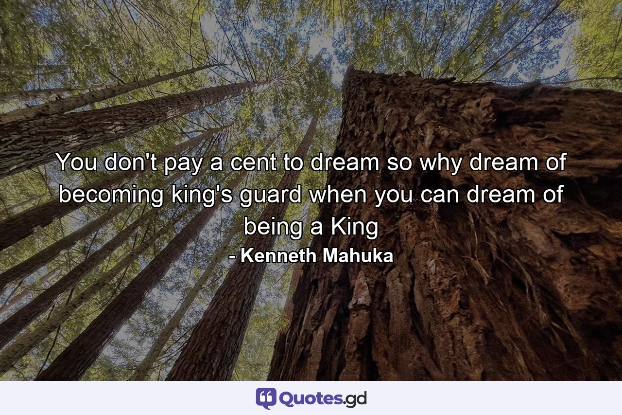 You don't pay a cent to dream so why dream of becoming king's guard when you can dream of being a King - Quote by Kenneth Mahuka