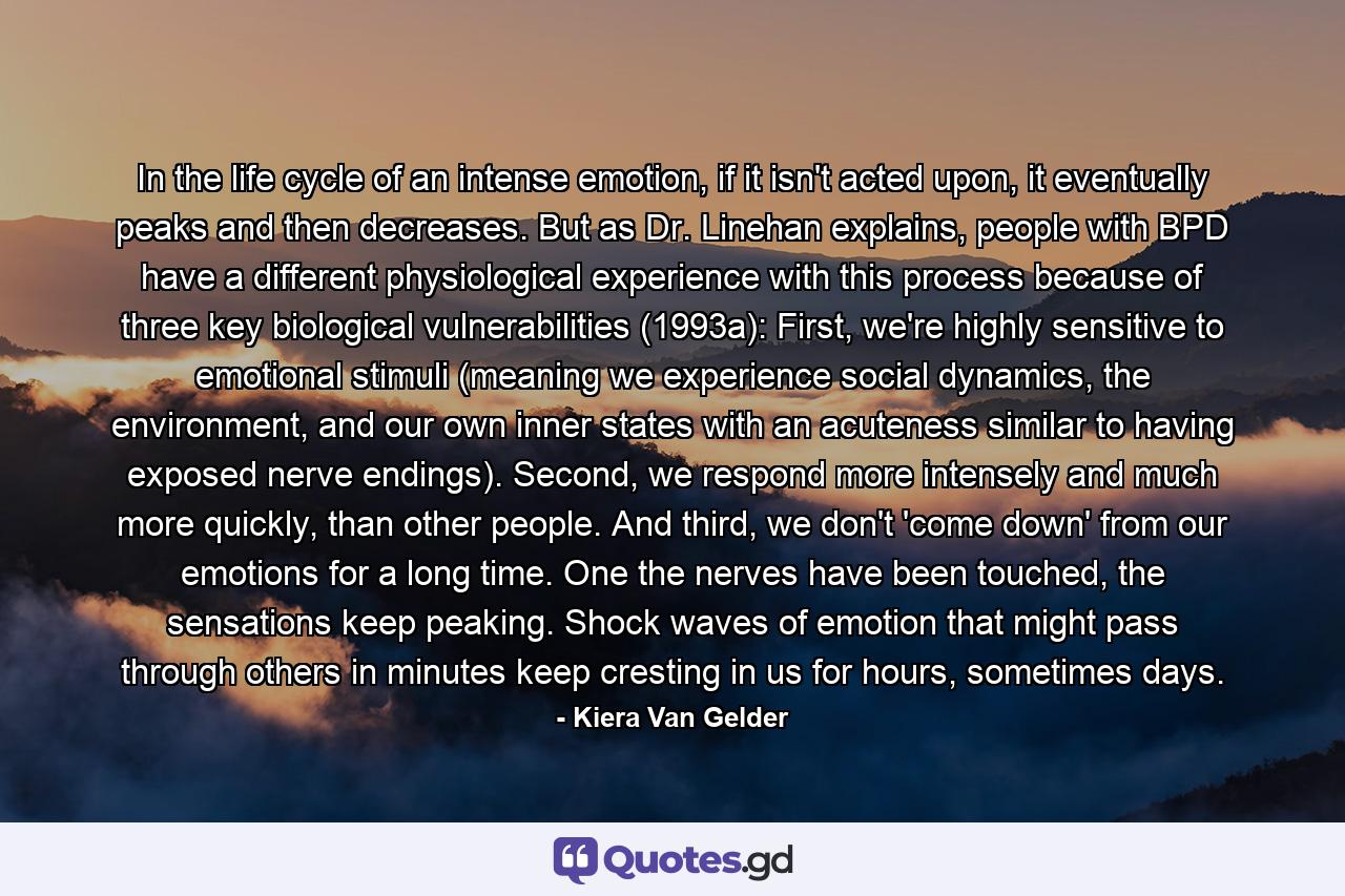 In the life cycle of an intense emotion, if it isn't acted upon, it eventually peaks and then decreases. But as Dr. Linehan explains, people with BPD have a different physiological experience with this process because of three key biological vulnerabilities (1993a): First, we're highly sensitive to emotional stimuli (meaning we experience social dynamics, the environment, and our own inner states with an acuteness similar to having exposed nerve endings). Second, we respond more intensely and much more quickly, than other people. And third, we don't 'come down' from our emotions for a long time. One the nerves have been touched, the sensations keep peaking. Shock waves of emotion that might pass through others in minutes keep cresting in us for hours, sometimes days. - Quote by Kiera Van Gelder