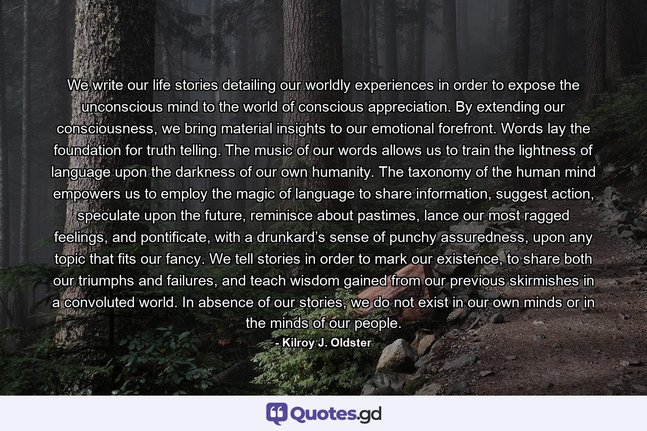 We write our life stories detailing our worldly experiences in order to expose the unconscious mind to the world of conscious appreciation. By extending our consciousness, we bring material insights to our emotional forefront. Words lay the foundation for truth telling. The music of our words allows us to train the lightness of language upon the darkness of our own humanity. The taxonomy of the human mind empowers us to employ the magic of language to share information, suggest action, speculate upon the future, reminisce about pastimes, lance our most ragged feelings, and pontificate, with a drunkard’s sense of punchy assuredness, upon any topic that fits our fancy. We tell stories in order to mark our existence, to share both our triumphs and failures, and teach wisdom gained from our previous skirmishes in a convoluted world. In absence of our stories, we do not exist in our own minds or in the minds of our people. - Quote by Kilroy J. Oldster