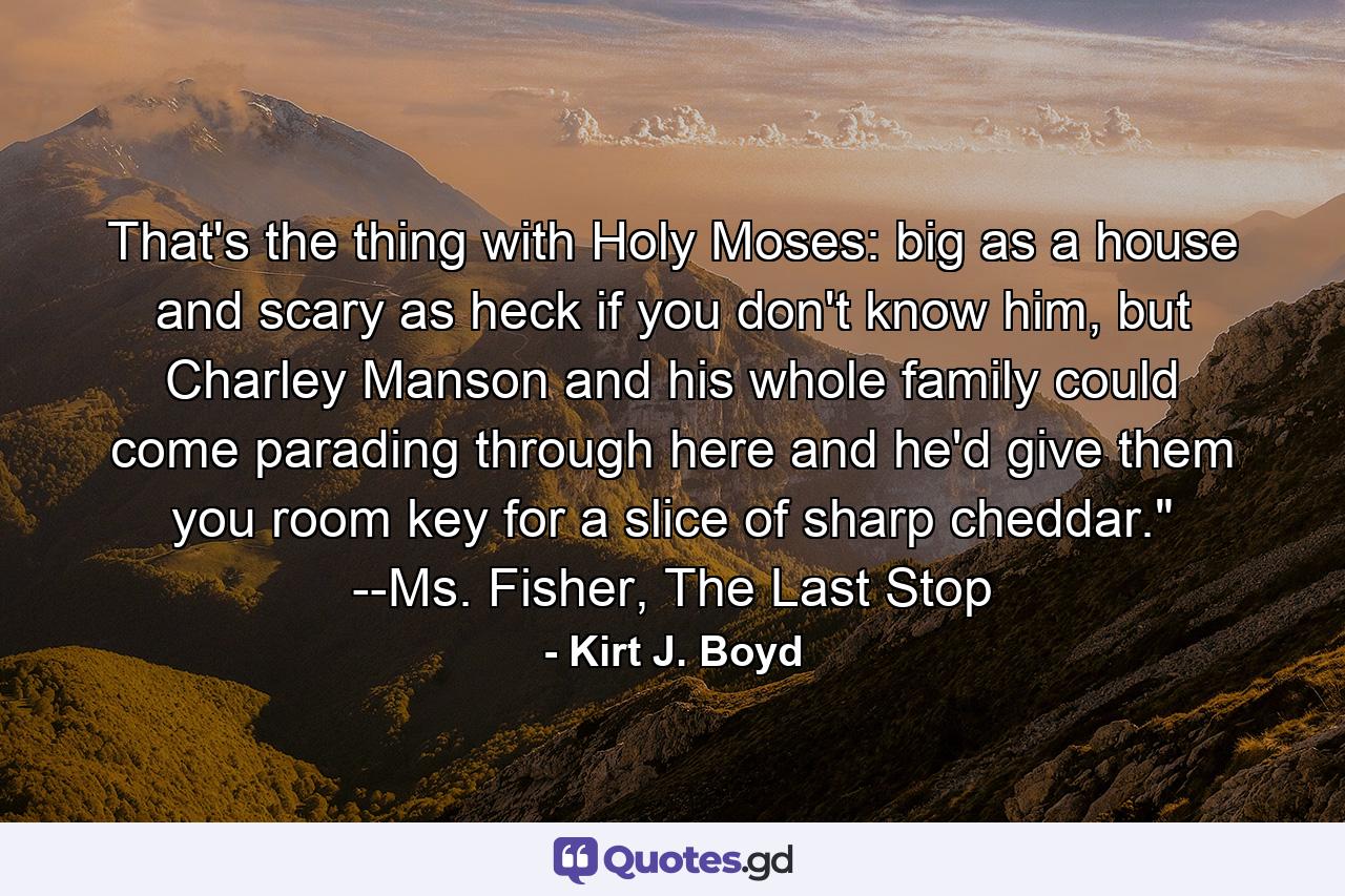 That's the thing with Holy Moses: big as a house and scary as heck if you don't know him, but Charley Manson and his whole family could come parading through here and he'd give them you room key for a slice of sharp cheddar.