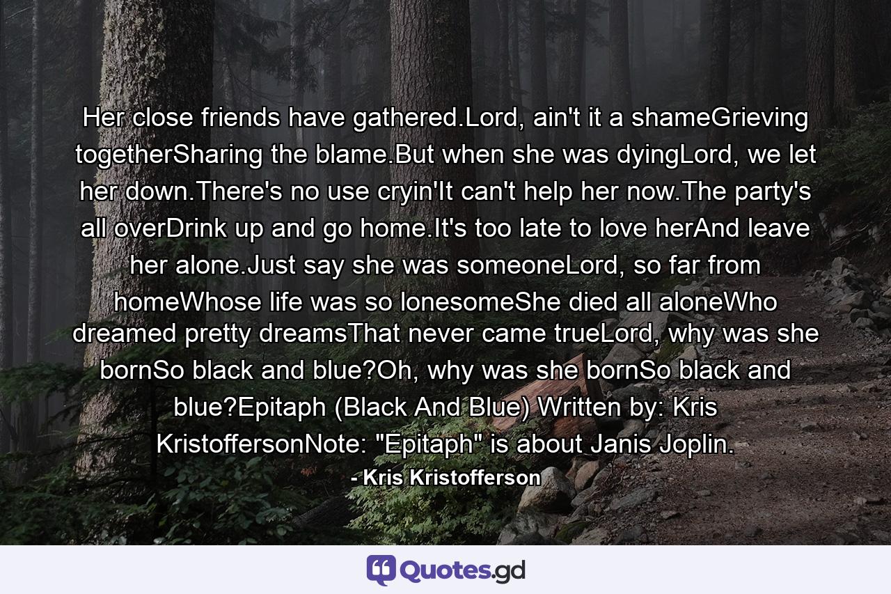 Her close friends have gathered.Lord, ain't it a shameGrieving togetherSharing the blame.But when she was dyingLord, we let her down.There's no use cryin'It can't help her now.The party's all overDrink up and go home.It's too late to love herAnd leave her alone.Just say she was someoneLord, so far from homeWhose life was so lonesomeShe died all aloneWho dreamed pretty dreamsThat never came trueLord, why was she bornSo black and blue?Oh, why was she bornSo black and blue?Epitaph (Black And Blue) Written by: Kris KristoffersonNote: 